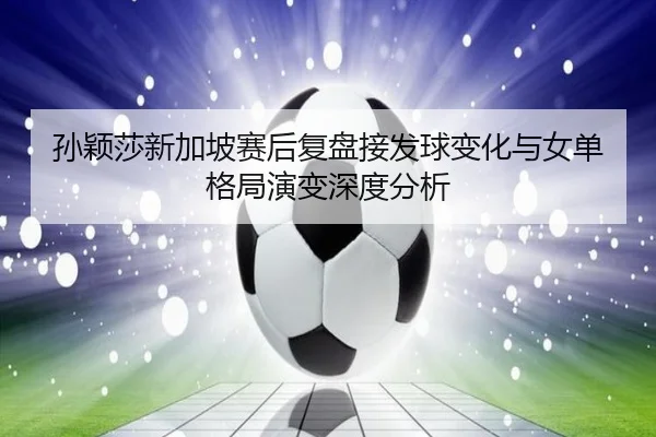 孙颖莎新加坡赛后复盘接发球变化与女单格局演变深度分析